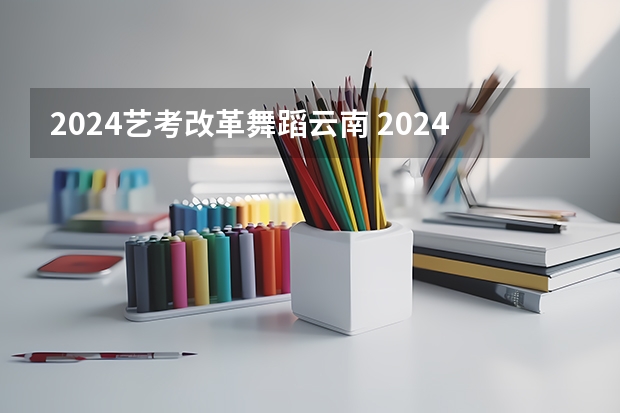 2024艺考改革舞蹈云南 2024年艺考的时间安排是怎样的？
