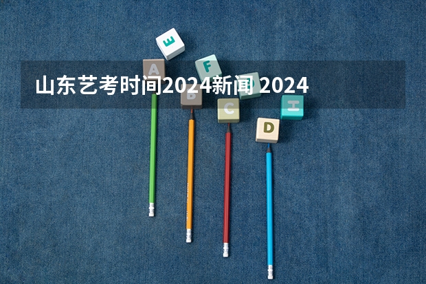 山东艺考时间2024新闻 2024年山东艺考报名时间
