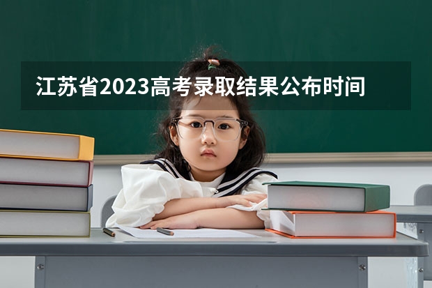 江苏省2023高考录取结果公布时间（江苏2023高考分数线公布时间表）