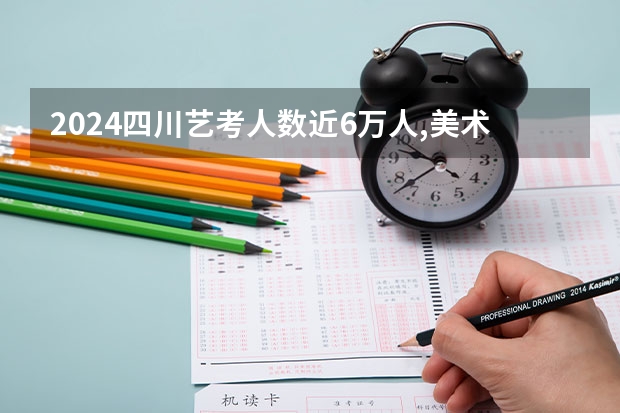 2024四川艺考人数近6万人,美术联考占比58%,本科录取率有多高?（艺考2024文化分要求）