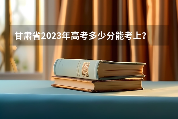 甘肃省2023年高考多少分能考上？