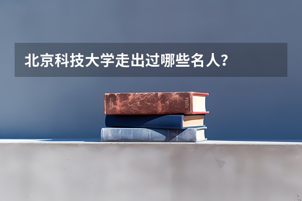 北京科技大学走出过哪些名人？