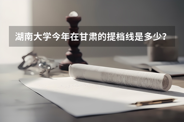 湖南大学今年在甘肃的提档线是多少？