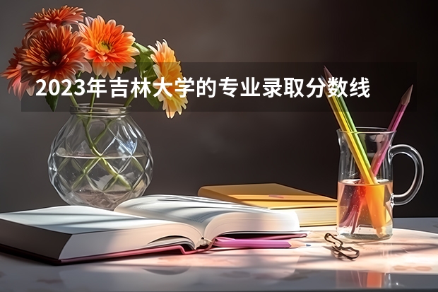 2023年吉林大学的专业录取分数线是怎样的？（吉林本科分数线2023年公布）