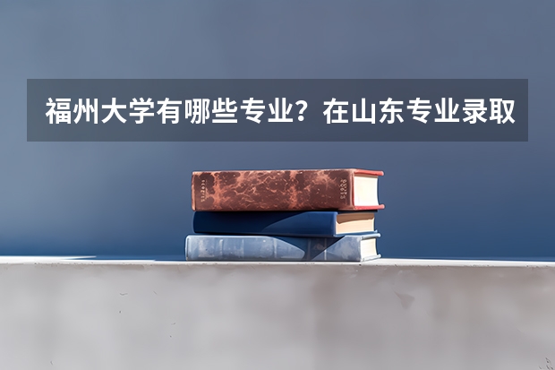 福州大学有哪些专业？在山东专业录取分数线是多少