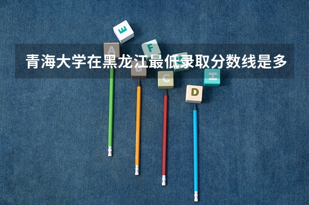 青海大学在黑龙江最低录取分数线是多少
