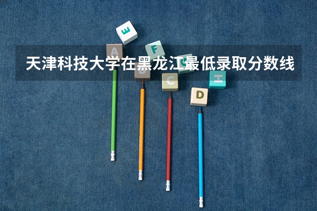 天津科技大学在黑龙江最低录取分数线是多少