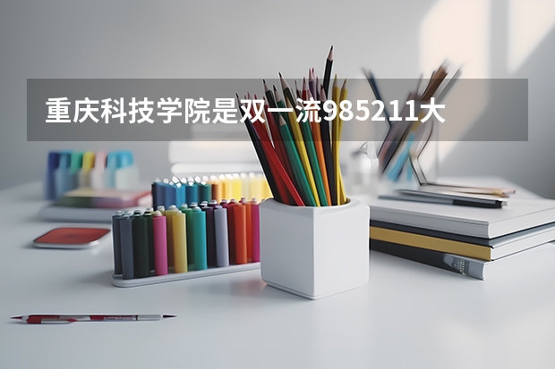 重庆科技学院是双一流/985/211大学吗?历年分数线是多少