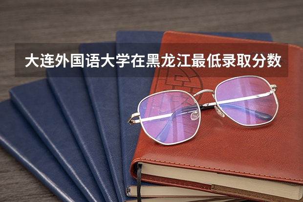 大连外国语大学在黑龙江最低录取分数线是多少