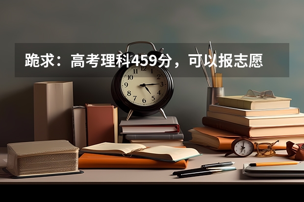 跪求：高考理科459分，可以报志愿的学校有哪些呢？请给列一下，