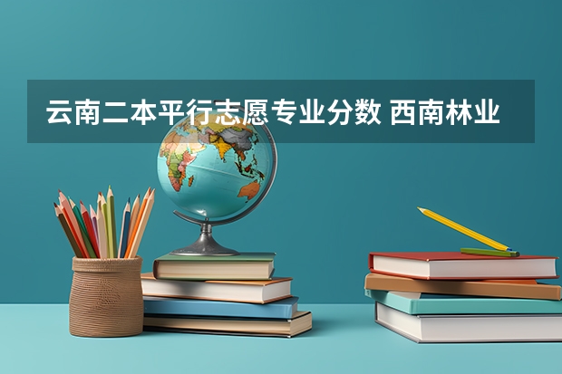 云南二本平行志愿专业分数 西南林业学校电子信息几分能录取二本