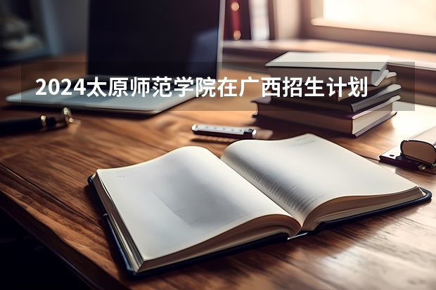 2024太原师范学院在广西招生计划