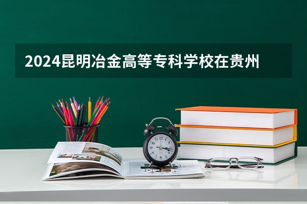 2024昆明冶金高等专科学校在贵州招生计划