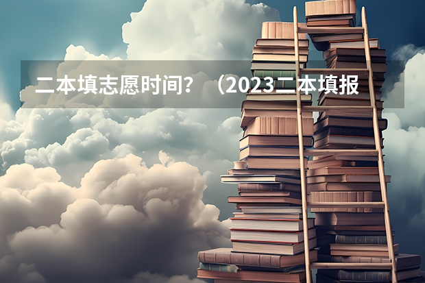 二本填志愿时间？（2023二本填报志愿时间）