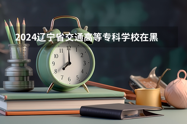 2024辽宁省交通高等专科学校在黑龙江招生计划