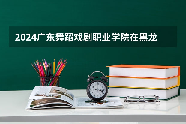2024广东舞蹈戏剧职业学院在黑龙江招生计划