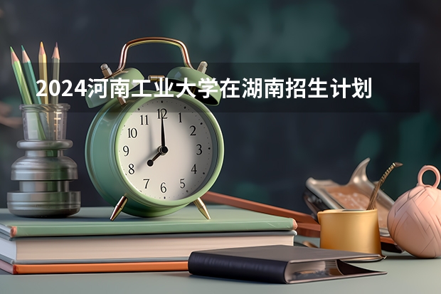 2024河南工业大学在湖南招生计划