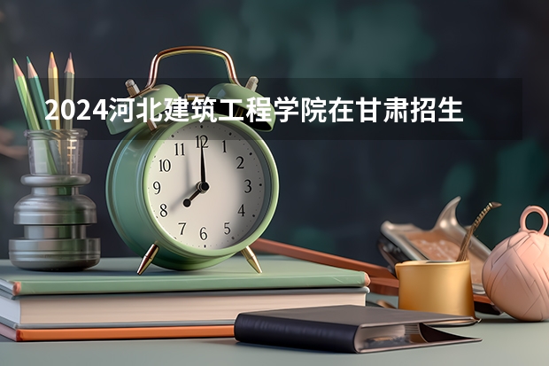 2024河北建筑工程学院在甘肃招生计划