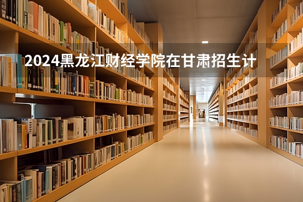 2024黑龙江财经学院在甘肃招生计划