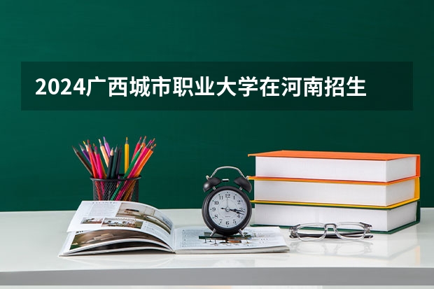 2024广西城市职业大学在河南招生计划