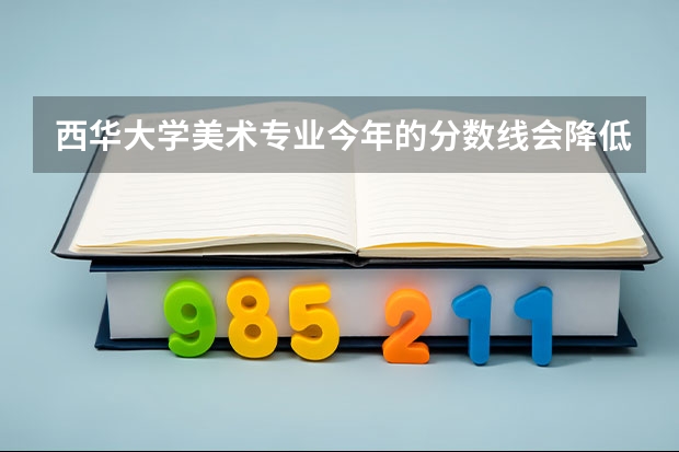 西华大学美术专业今年的分数线会降低吗? 大概录取线是多少呢?大家帮帮忙.很急!!!