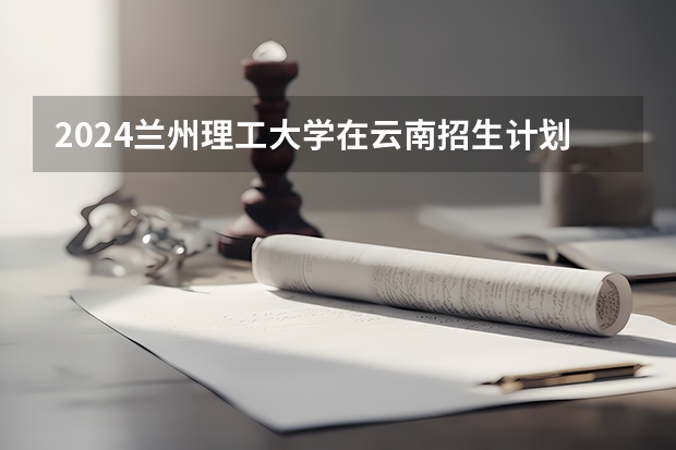 2024兰州理工大学在云南招生计划