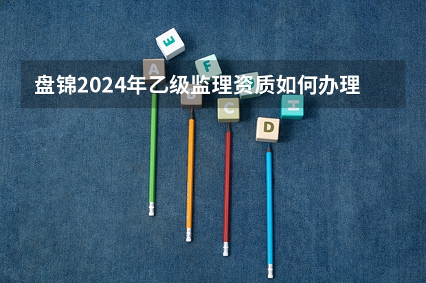 盘锦2024年乙级监理资质如何办理