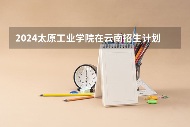 2024太原工业学院在云南招生计划