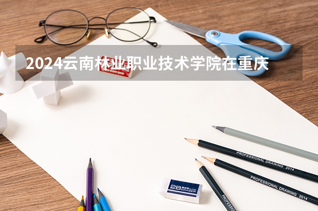 2024云南林业职业技术学院在重庆招生计划