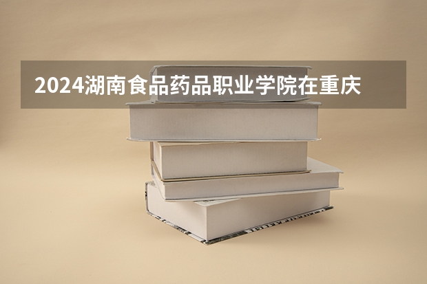 2024湖南食品药品职业学院在重庆招生计划