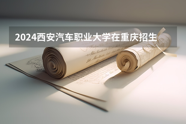 2024西安汽车职业大学在重庆招生计划