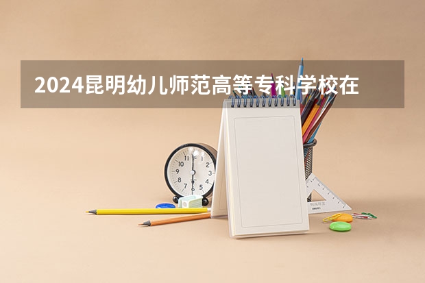 2024昆明幼儿师范高等专科学校在云南招生计划