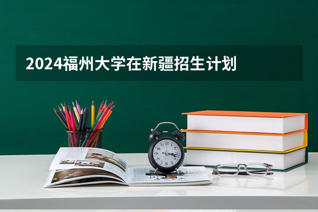 2024福州大学在新疆招生计划