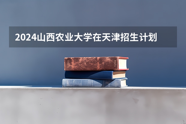 2024山西农业大学在天津招生计划