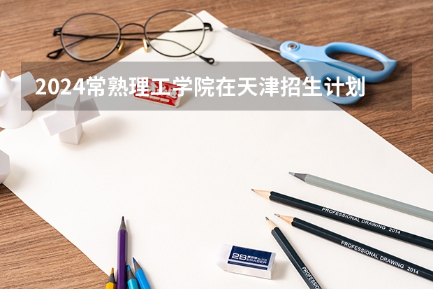 2024常熟理工学院在天津招生计划