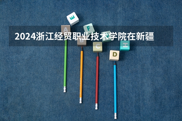 2024浙江经贸职业技术学院在新疆招生计划