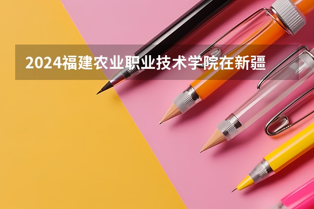 2024福建农业职业技术学院在新疆招生计划
