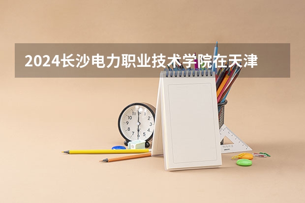 2024长沙电力职业技术学院在天津招生计划