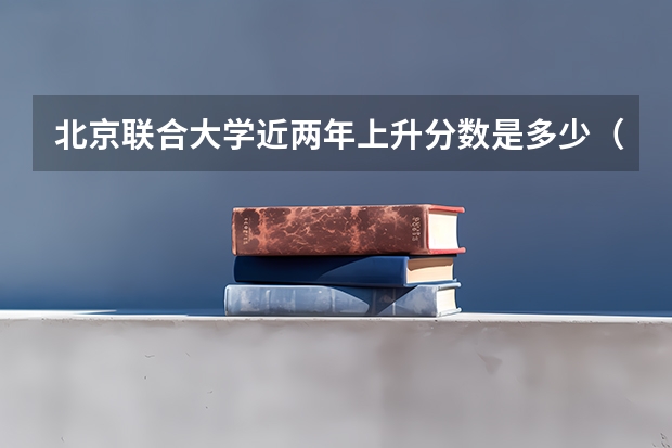 北京联合大学近两年上升分数是多少（本科）