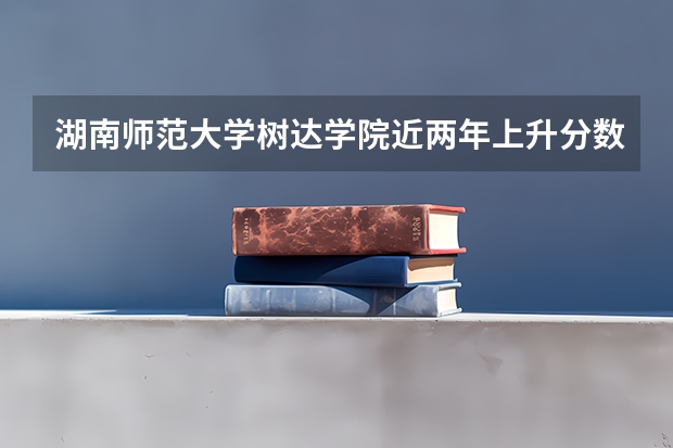 湖南师范大学树达学院近两年上升分数是多少（本科）