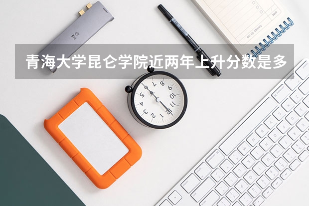 青海大学昆仑学院近两年上升分数是多少（本科）