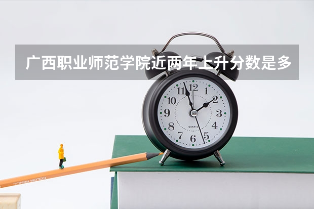 广西职业师范学院近两年上升分数是多少（本科）