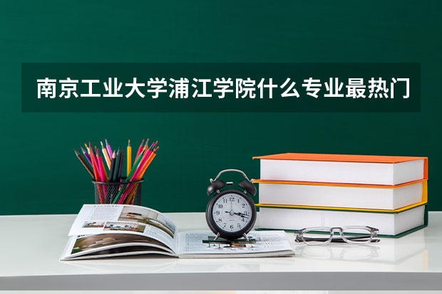 南京工业大学浦江学院什么专业最热门？最适合就业？（我是一个学理科的女孩子，不考虑以后进化工单位）