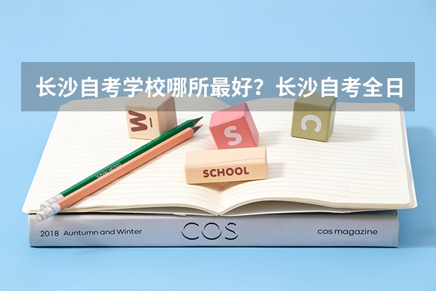 长沙自考学校哪所最好?长沙自考全日制和业余制哪个学校最好?长沙自考是不是就选长沙理工大学自考?