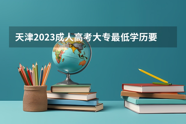 天津2023成人高考大专最低学历要求 报名需要什么条件？