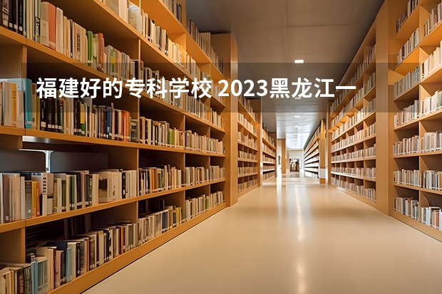 福建好的专科学校 2023黑龙江一本二本三本的分数线