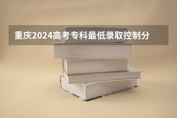 重庆2024高考专科最低录取控制分数线 专科线出炉 2024重庆高考各大学录取分数线及位次汇总 最低分公布