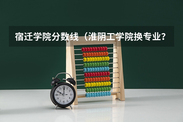 宿迁学院分数线(淮阴工学院换专业?)