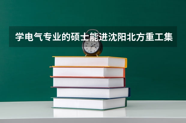 学电气专业的硕士能进沈阳北方重工集团吗？