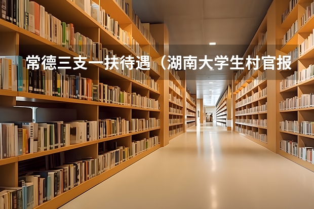 常德三支一扶待遇(湖南大学生村官报考条件)